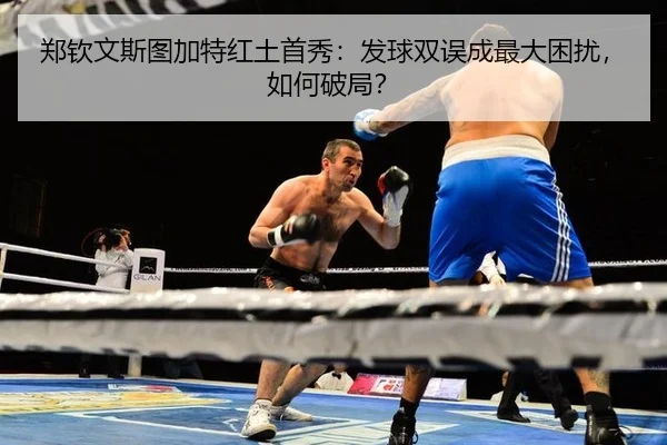 郑钦文斯图加特红土首秀：发球双误成最大困扰，如何破局？
