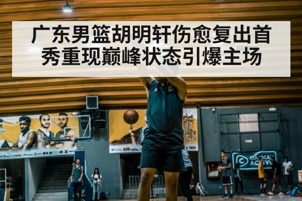 广东男篮胡明轩伤愈复出首秀重现巅峰状态引爆主场（6686.com）